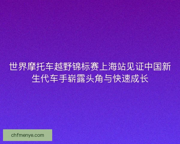 世界摩托车越野锦标赛上海站见证中国新生代车手崭露头角与快速成长