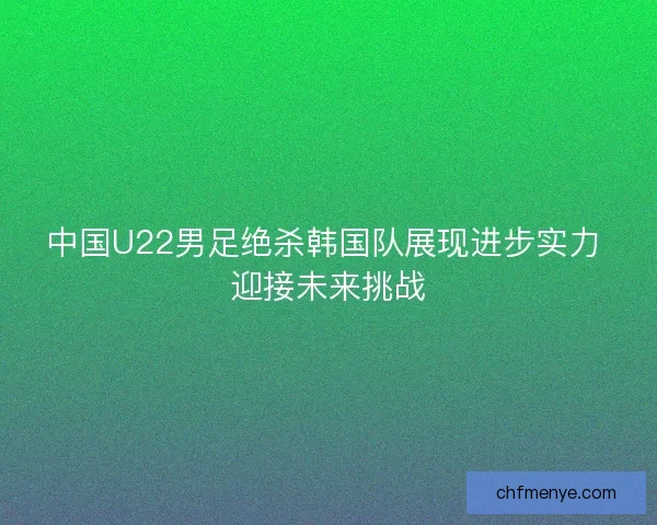 中国U22男足绝杀韩国队展现进步实力 迎接未来挑战